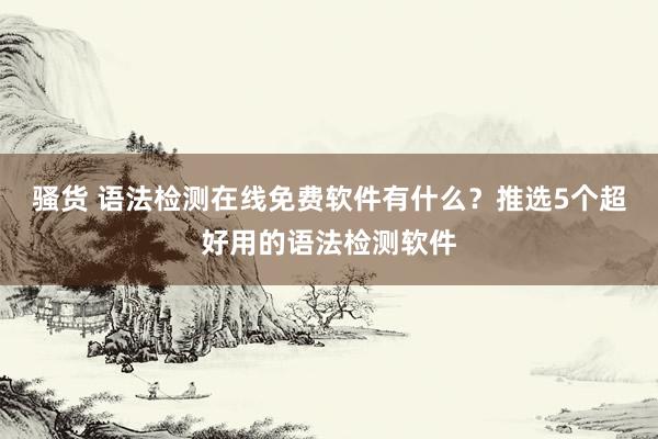 骚货 语法检测在线免费软件有什么？推选5个超好用的语法检测软件