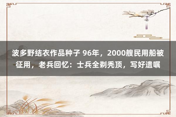 波多野结衣作品种子 96年，2000艘民用船被征用，老兵回忆：士兵全剃秃顶，写好遗嘱