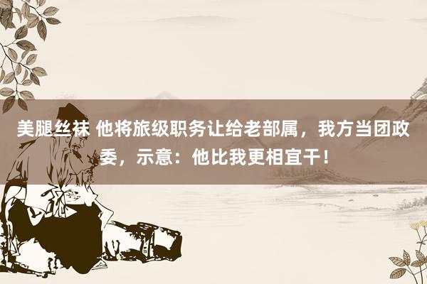 美腿丝袜 他将旅级职务让给老部属，我方当团政委，示意：他比我更相宜干！