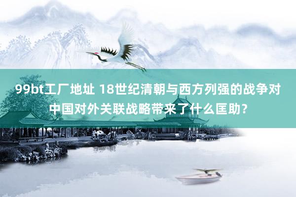 99bt工厂地址 18世纪清朝与西方列强的战争对中国对外关联战略带来了什么匡助？