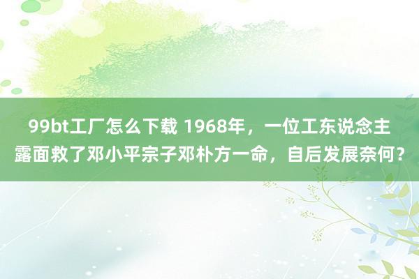 99bt工厂怎么下载 1968年，一位工东说念主露面救了邓小平宗子邓朴方一命，自后发展奈何？