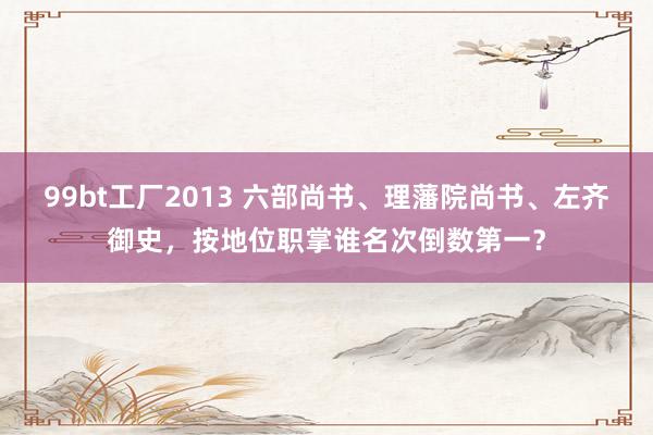 99bt工厂2013 六部尚书、理藩院尚书、左齐御史，按地位职掌谁名次倒数第一？