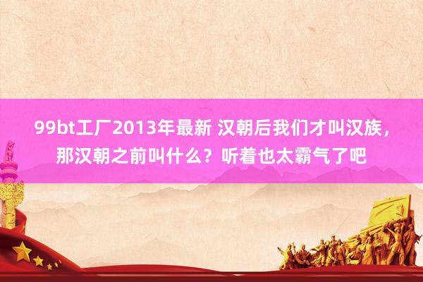 99bt工厂2013年最新 汉朝后我们才叫汉族，那汉朝之前叫什么？听着也太霸气了吧