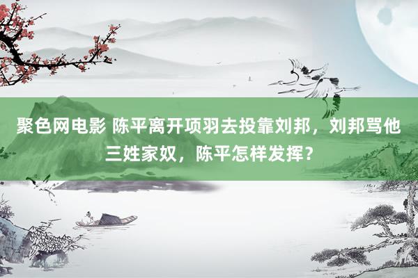 聚色网电影 陈平离开项羽去投靠刘邦，刘邦骂他三姓家奴，陈平怎样发挥？