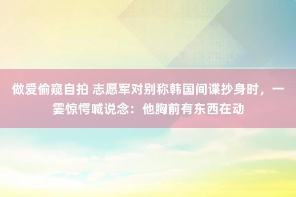 做爱偷窥自拍 志愿军对别称韩国间谍抄身时，一霎惊愕喊说念：他胸前有东西在动