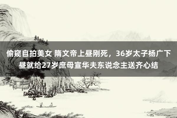 偷窥自拍美女 隋文帝上昼刚死，36岁太子杨广下昼就给27岁庶母宣华夫东说念主送齐心结