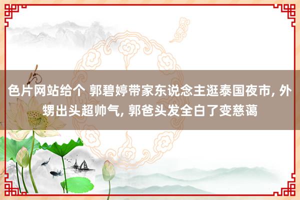 色片网站给个 郭碧婷带家东说念主逛泰国夜市, 外甥出头超帅气, 郭爸头发全白了变慈蔼