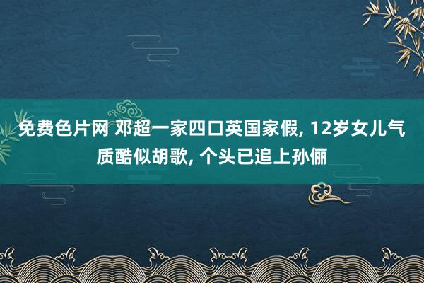 免费色片网 邓超一家四口英国家假, 12岁女儿气质酷似胡歌, 个头已追上孙俪