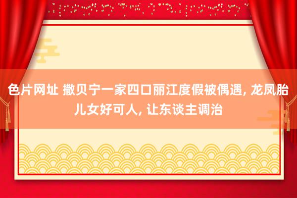 色片网址 撒贝宁一家四口丽江度假被偶遇, 龙凤胎儿女好可人, 让东谈主调治