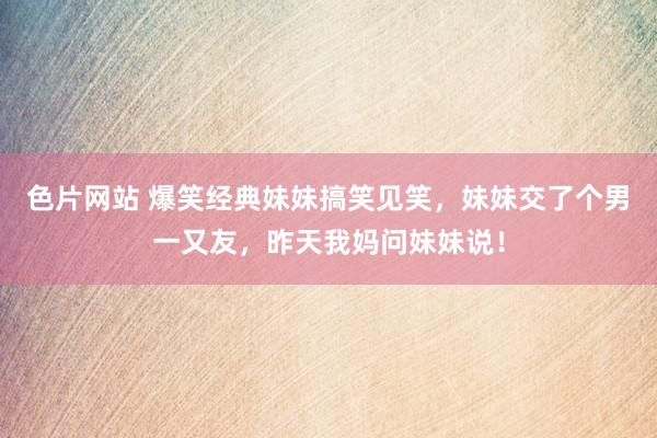 色片网站 爆笑经典妹妹搞笑见笑，妹妹交了个男一又友，昨天我妈问妹妹说！