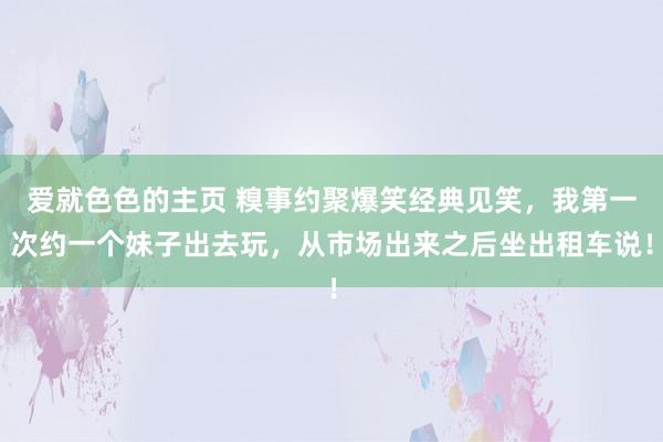 爱就色色的主页 糗事约聚爆笑经典见笑，我第一次约一个妹子出去玩，从市场出来之后坐出租车说！