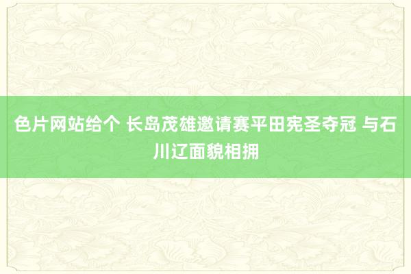 色片网站给个 长岛茂雄邀请赛平田宪圣夺冠 与石川辽面貌相拥