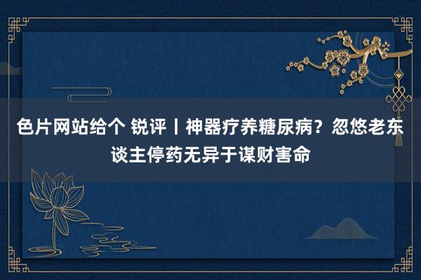 色片网站给个 锐评丨神器疗养糖尿病？忽悠老东谈主停药无异于谋财害命