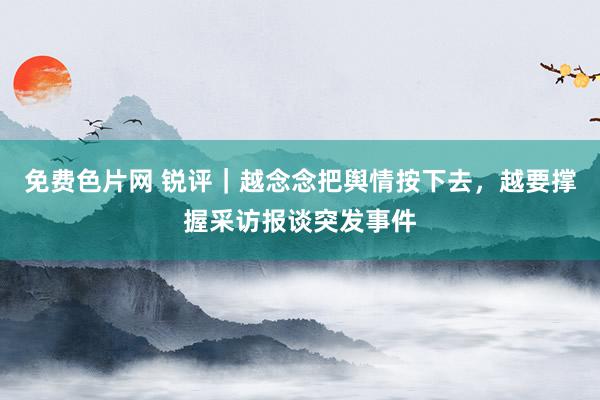 免费色片网 锐评｜越念念把舆情按下去，越要撑握采访报谈突发事件