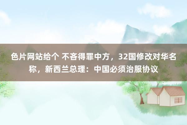 色片网站给个 不吝得罪中方，32国修改对华名称，新西兰总理：中国必须治服协议