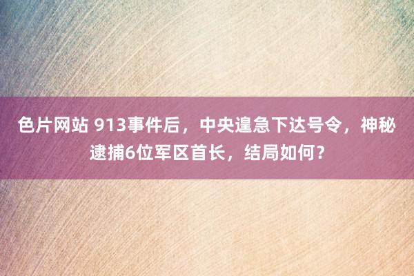 色片网站 913事件后，中央遑急下达号令，神秘逮捕6位军区首长，结局如何？