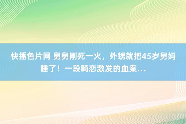 快播色片网 舅舅刚死一火，外甥就把45岁舅妈睡了！一段畸恋激发的血案…