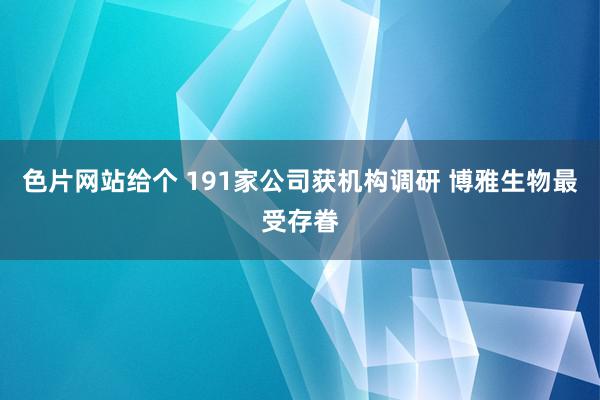 色片网站给个 191家公司获机构调研 博雅生物最受存眷