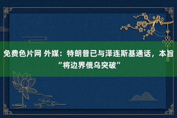 免费色片网 外媒：特朗普已与泽连斯基通话，本旨“将边界俄乌突破”