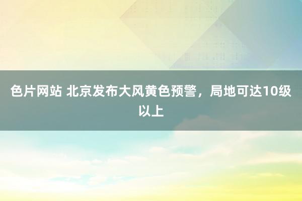 色片网站 北京发布大风黄色预警，局地可达10级以上