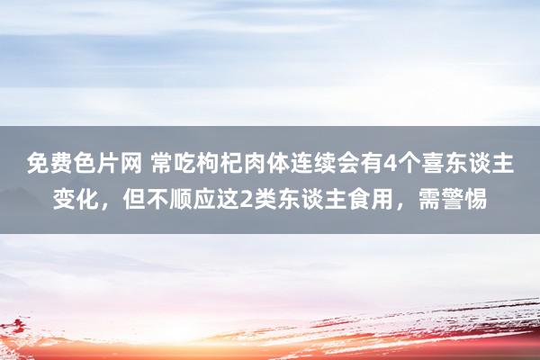 免费色片网 常吃枸杞肉体连续会有4个喜东谈主变化，但不顺应这2类东谈主食用，需警惕