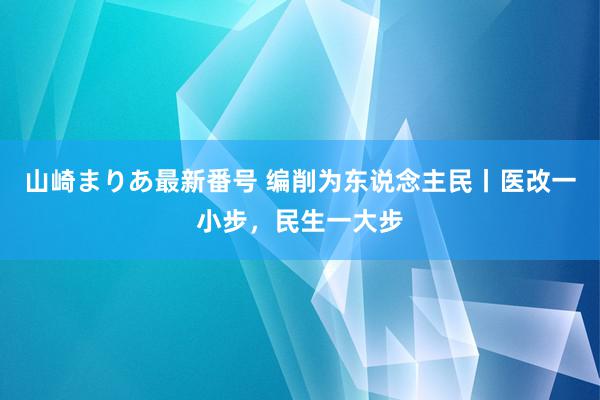 山崎まりあ最新番号 编削为东说念主民丨医改一小步，民生一大步