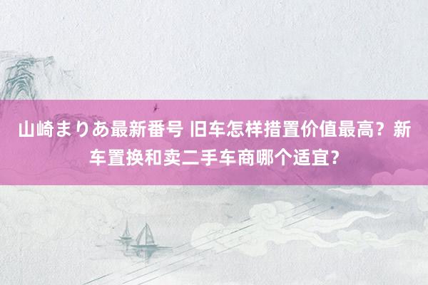 山崎まりあ最新番号 旧车怎样措置价值最高？新车置换和卖二手车商哪个适宜？