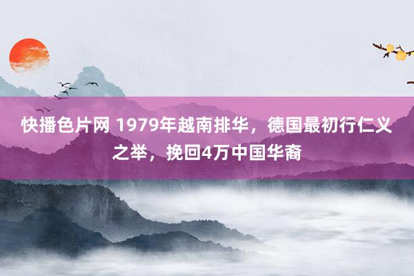 快播色片网 1979年越南排华，德国最初行仁义之举，挽回4万中国华裔