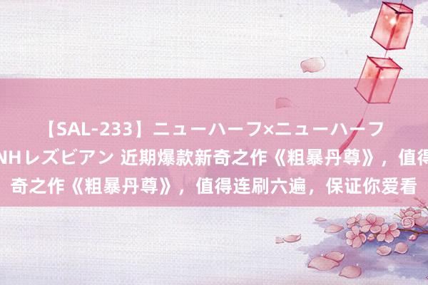 【SAL-233】ニューハーフ×ニューハーフ 竿有り同性愛まるごとNHレズビアン 近期爆款新奇之作《粗暴丹尊》，值得连刷六遍，保证你爱看