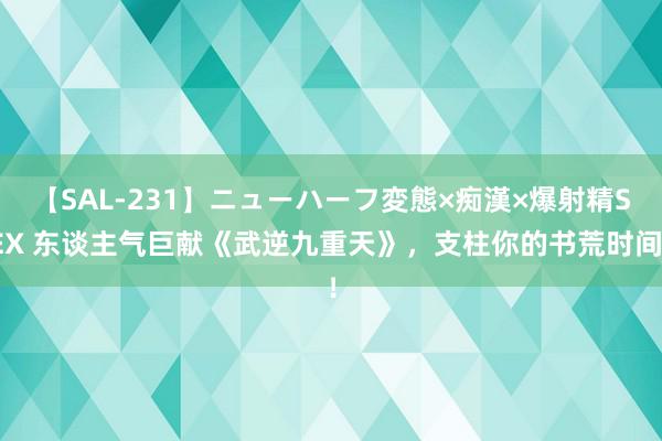 【SAL-231】ニューハーフ変態×痴漢×爆射精SEX 东谈主气巨献《武逆九重天》，支柱你的书荒时间！