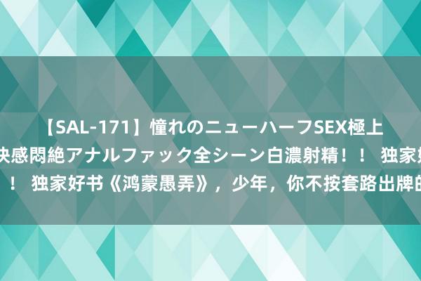 【SAL-171】憧れのニューハーフSEX極上射精タイム イキまくり快感悶絶アナルファック全シーン白濃射精！！ 独家好书《鸿蒙愚弄》，少年，你不按套路出牌的面容竟然很靓仔