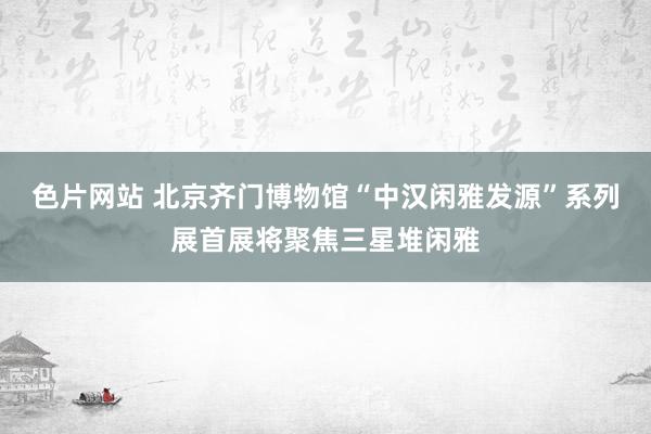 色片网站 北京齐门博物馆“中汉闲雅发源”系列展首展将聚焦三星堆闲雅