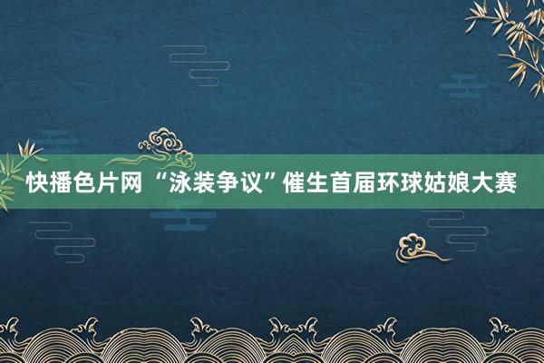 快播色片网 “泳装争议”催生首届环球姑娘大赛