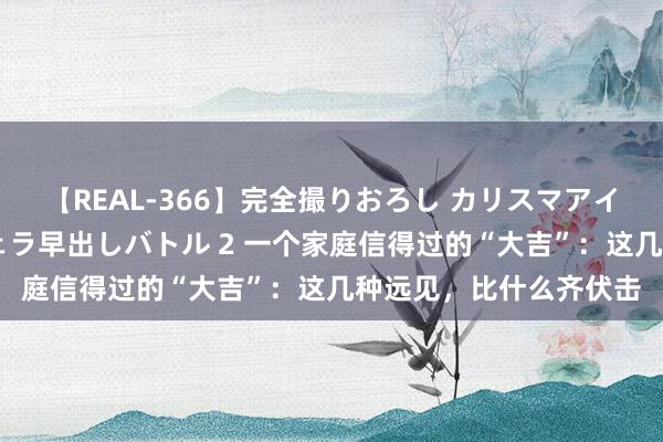 【REAL-366】完全撮りおろし カリスマアイドル対抗！！ ガチフェラ早出しバトル 2 一个家庭信得过的“大吉”：这几种远见，比什么齐伏击