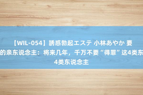 【WIL-054】誘惑勃起エステ 小林あやか 要告诉你的亲东说念主：将来几年，千万不要“得罪”这4类东说念主