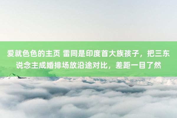 爱就色色的主页 雷同是印度首大族孩子，把三东说念主成婚排场放沿途对比，差距一目了然