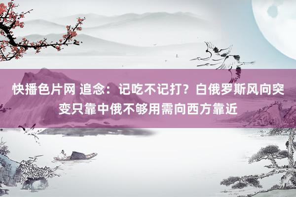 快播色片网 追念：记吃不记打？白俄罗斯风向突变只靠中俄不够用需向西方靠近