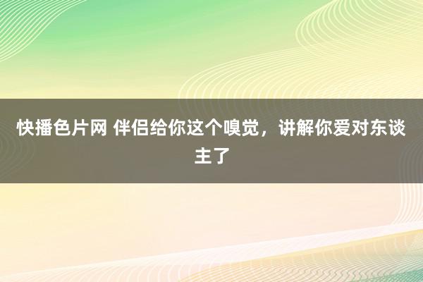 快播色片网 伴侣给你这个嗅觉，讲解你爱对东谈主了