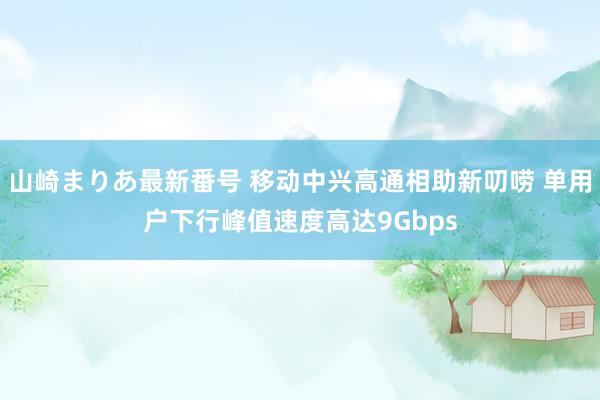 山崎まりあ最新番号 移动中兴高通相助新叨唠 单用户下行峰值速度高达9Gbps