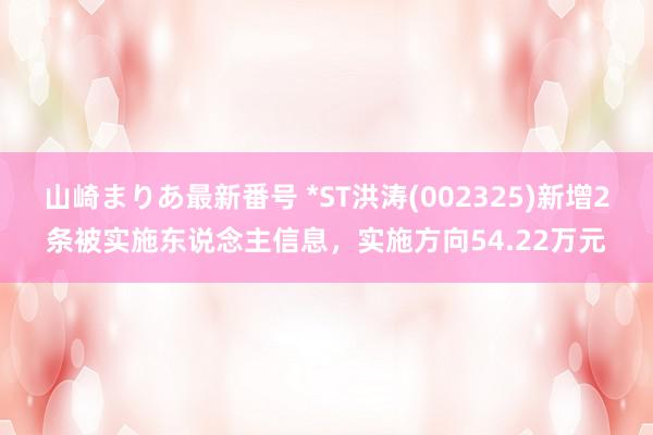 山崎まりあ最新番号 *ST洪涛(002325)新增2条被实施东说念主信息，实施方向54.22万元