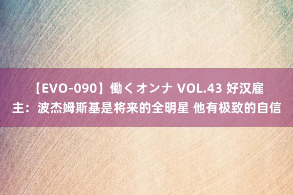 【EVO-090】働くオンナ VOL.43 好汉雇主：波杰姆斯基是将来的全明星 他有极致的自信