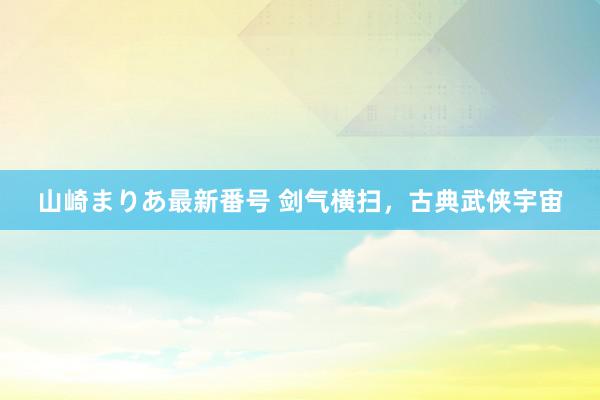 山崎まりあ最新番号 剑气横扫，古典武侠宇宙