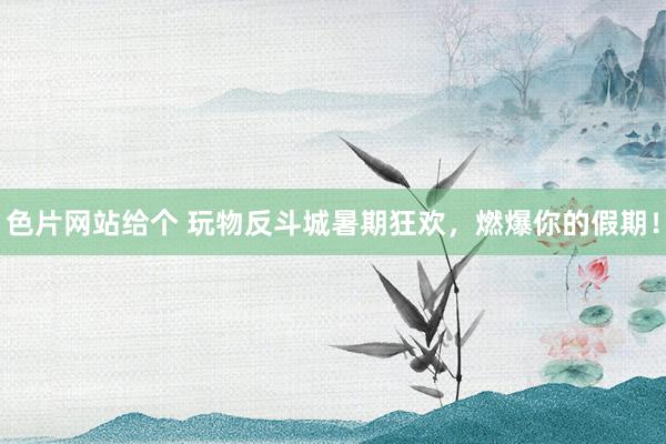 色片网站给个 玩物反斗城暑期狂欢，燃爆你的假期！