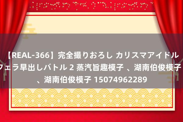 【REAL-366】完全撮りおろし カリスマアイドル対抗！！ ガチフェラ早出しバトル 2 蒸汽旨趣模子 、湖南伯俊模子 15074962289