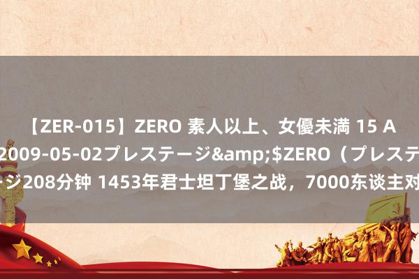 【ZER-015】ZERO 素人以上、女優未満 15 AYAKA</a>2009-05-02プレステージ&$ZERO（プレステージ208分钟 1453年君士坦丁堡之战，7000东谈主对阵10万雄师围城，这仗该奈何打