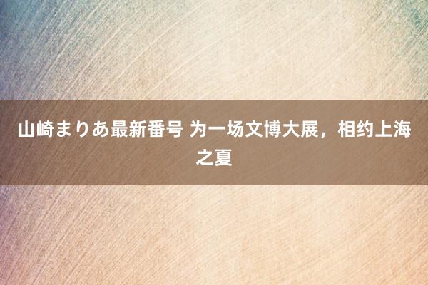 山崎まりあ最新番号 为一场文博大展，相约上海之夏