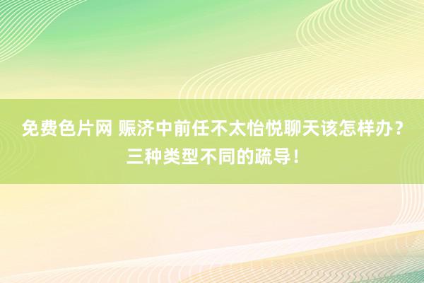 免费色片网 赈济中前任不太怡悦聊天该怎样办？三种类型不同的疏导！