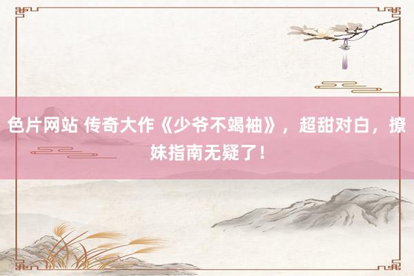 色片网站 传奇大作《少爷不竭袖》，超甜对白，撩妹指南无疑了！