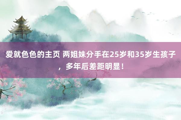 爱就色色的主页 两姐妹分手在25岁和35岁生孩子，多年后差距明显！