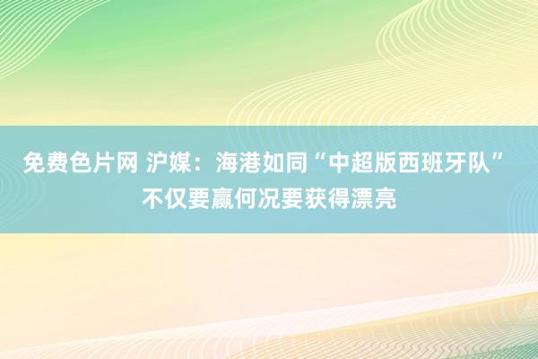 免费色片网 沪媒：海港如同“中超版西班牙队” 不仅要赢何况要获得漂亮